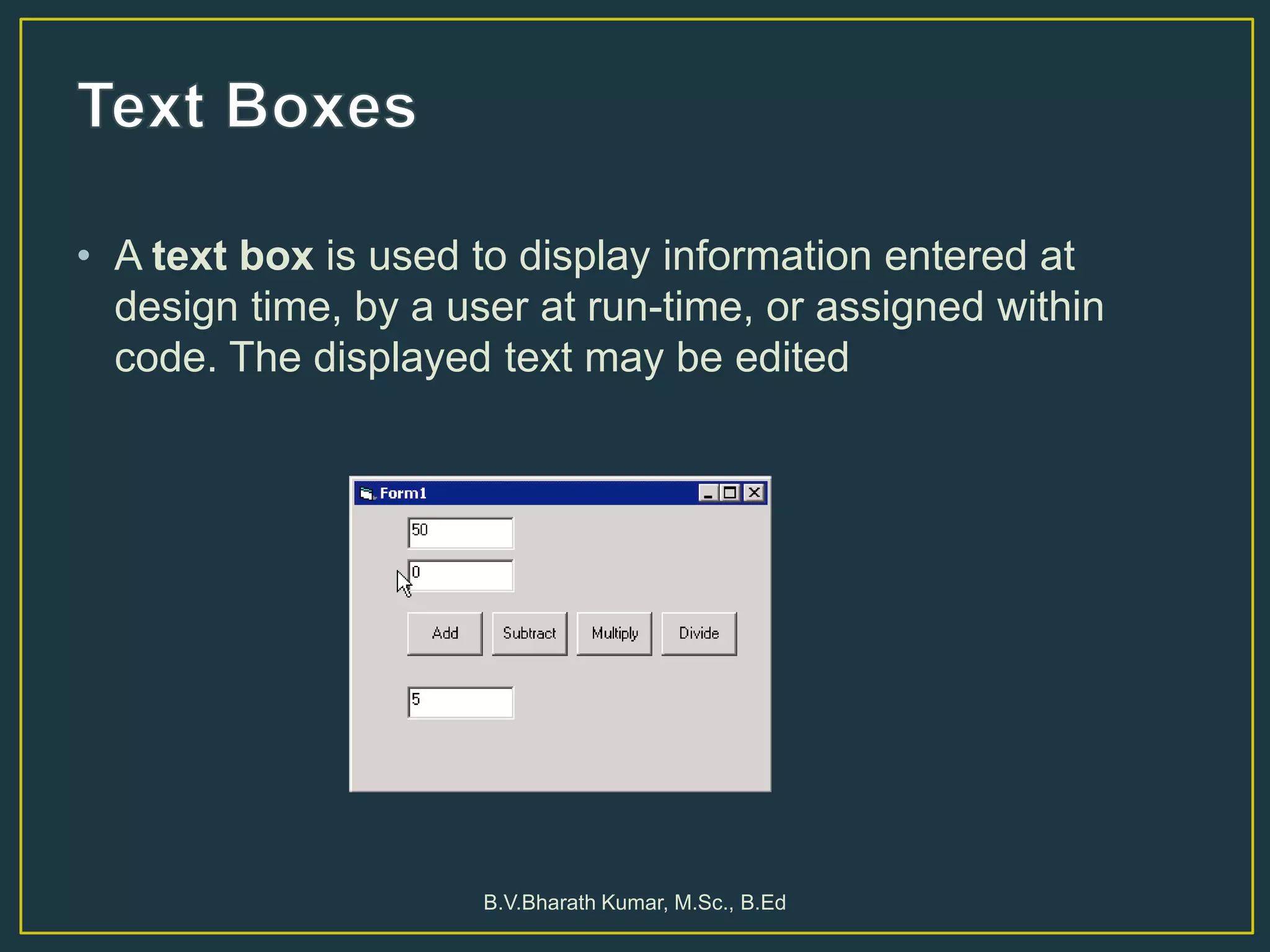 • A text box is used to display information entered at
design time, by a user at run-time, or assigned within
code. The displayed text may be edited
B.V.Bharath Kumar, M.Sc., B.Ed
 