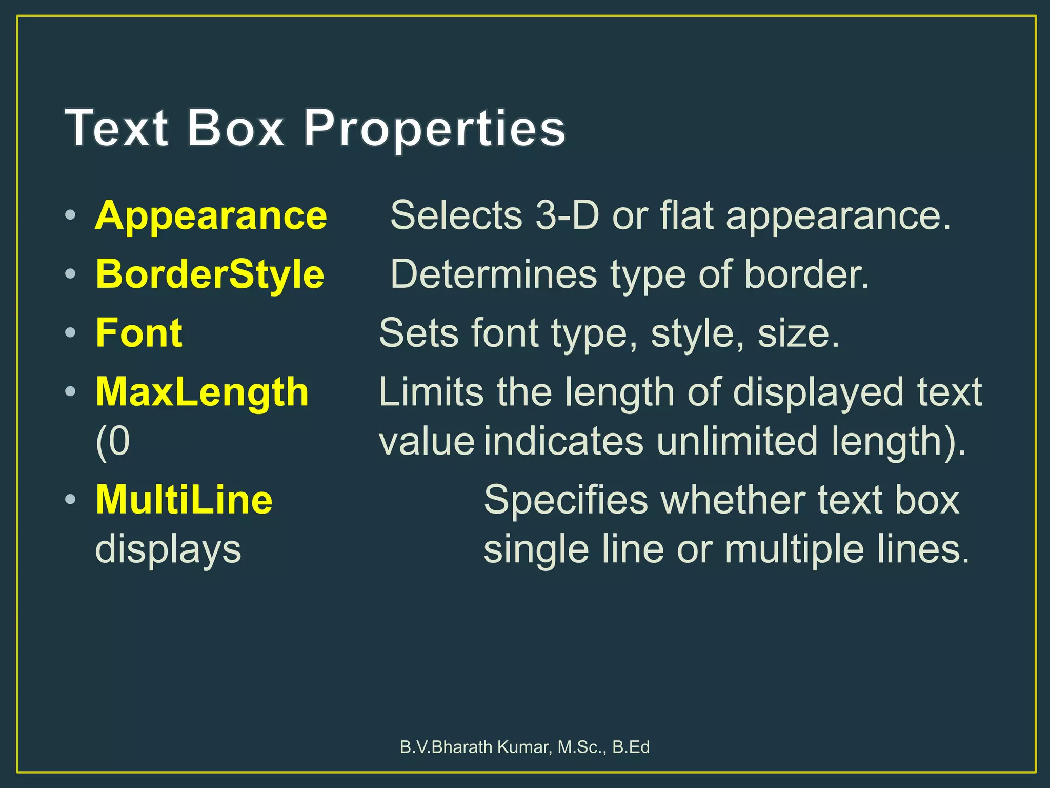 • Appearance Selects 3-D or flat appearance.
• BorderStyle Determines type of border.
• Font Sets font type, style, size.
• MaxLength Limits the length of displayed text
(0 value indicates unlimited length).
• MultiLine Specifies whether text box
displays single line or multiple lines.
B.V.Bharath Kumar, M.Sc., B.Ed
 