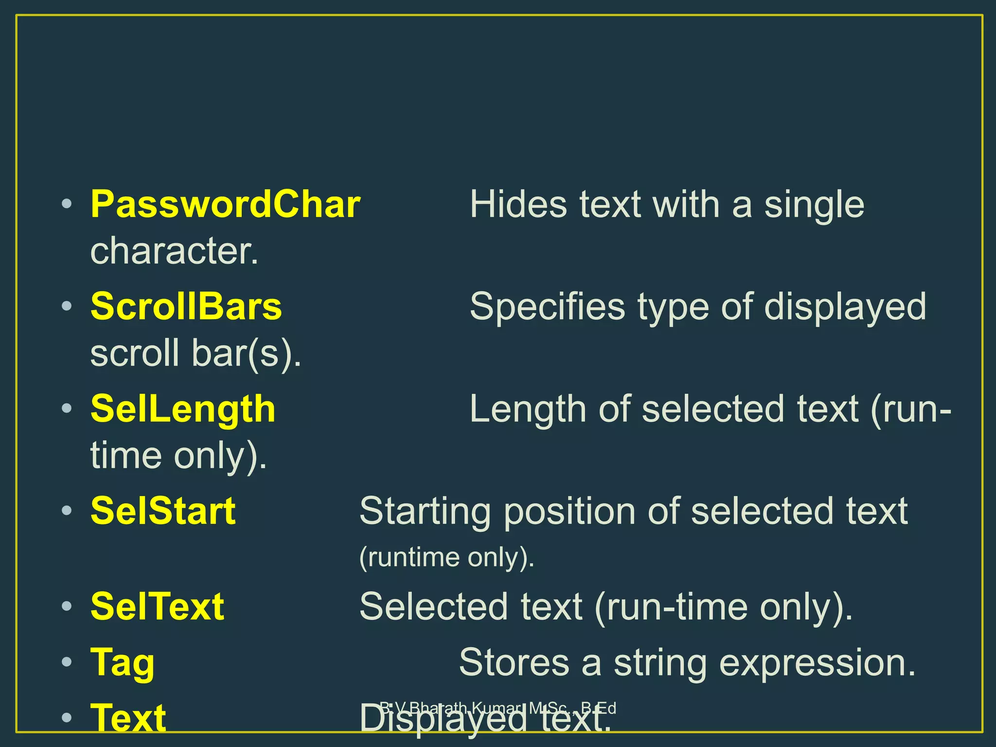 • PasswordChar Hides text with a single
character.
• ScrollBars Specifies type of displayed
scroll bar(s).
• SelLength Length of selected text (run-
time only).
• SelStart Starting position of selected text
(runtime only).
• SelText Selected text (run-time only).
• Tag Stores a string expression.
• Text Displayed text.B.V.Bharath Kumar, M.Sc., B.Ed
 