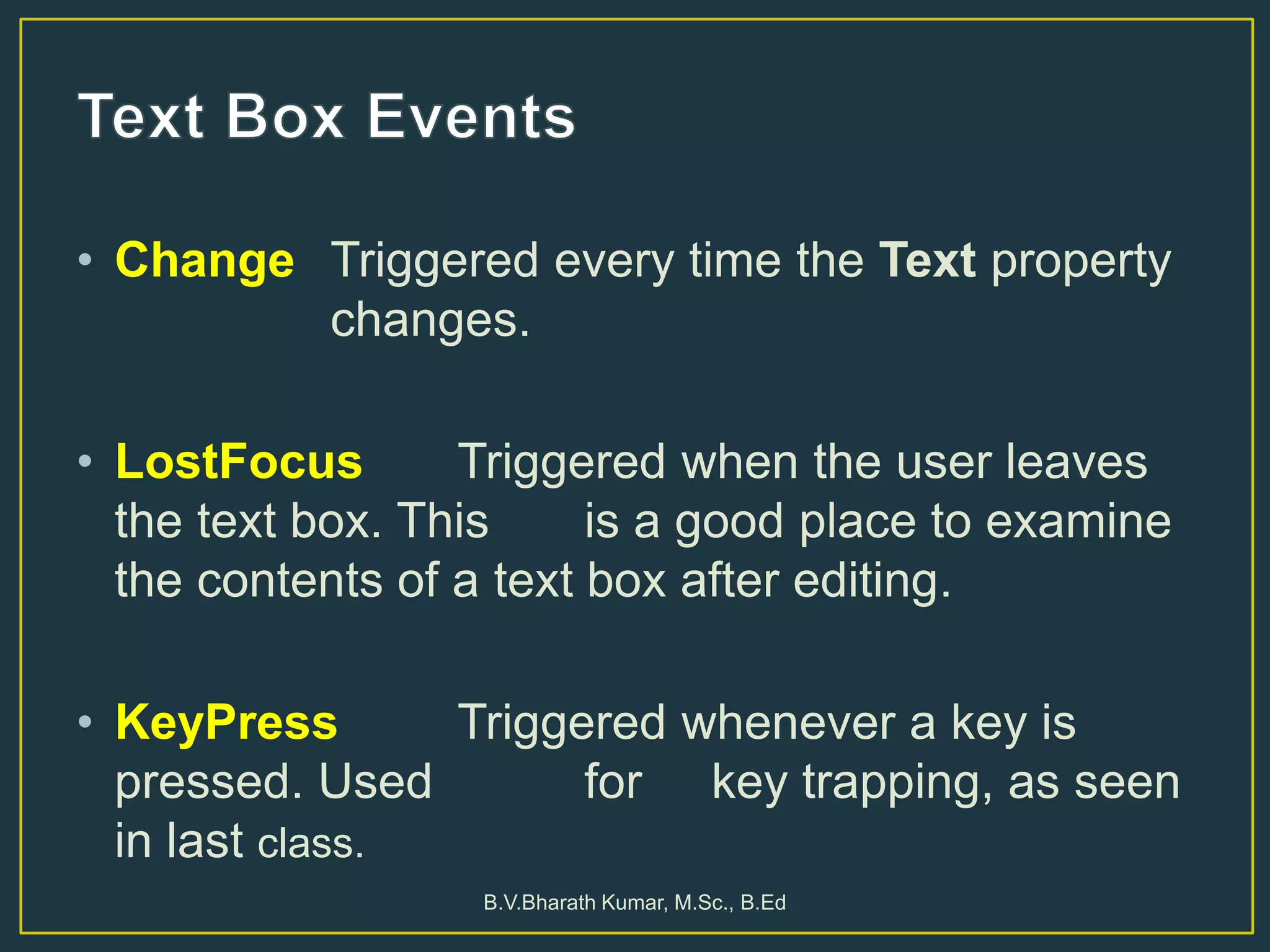 • Change Triggered every time the Text property
changes.
• LostFocus Triggered when the user leaves
the text box. This is a good place to examine
the contents of a text box after editing.
• KeyPress Triggered whenever a key is
pressed. Used for key trapping, as seen
in last class.
B.V.Bharath Kumar, M.Sc., B.Ed
 