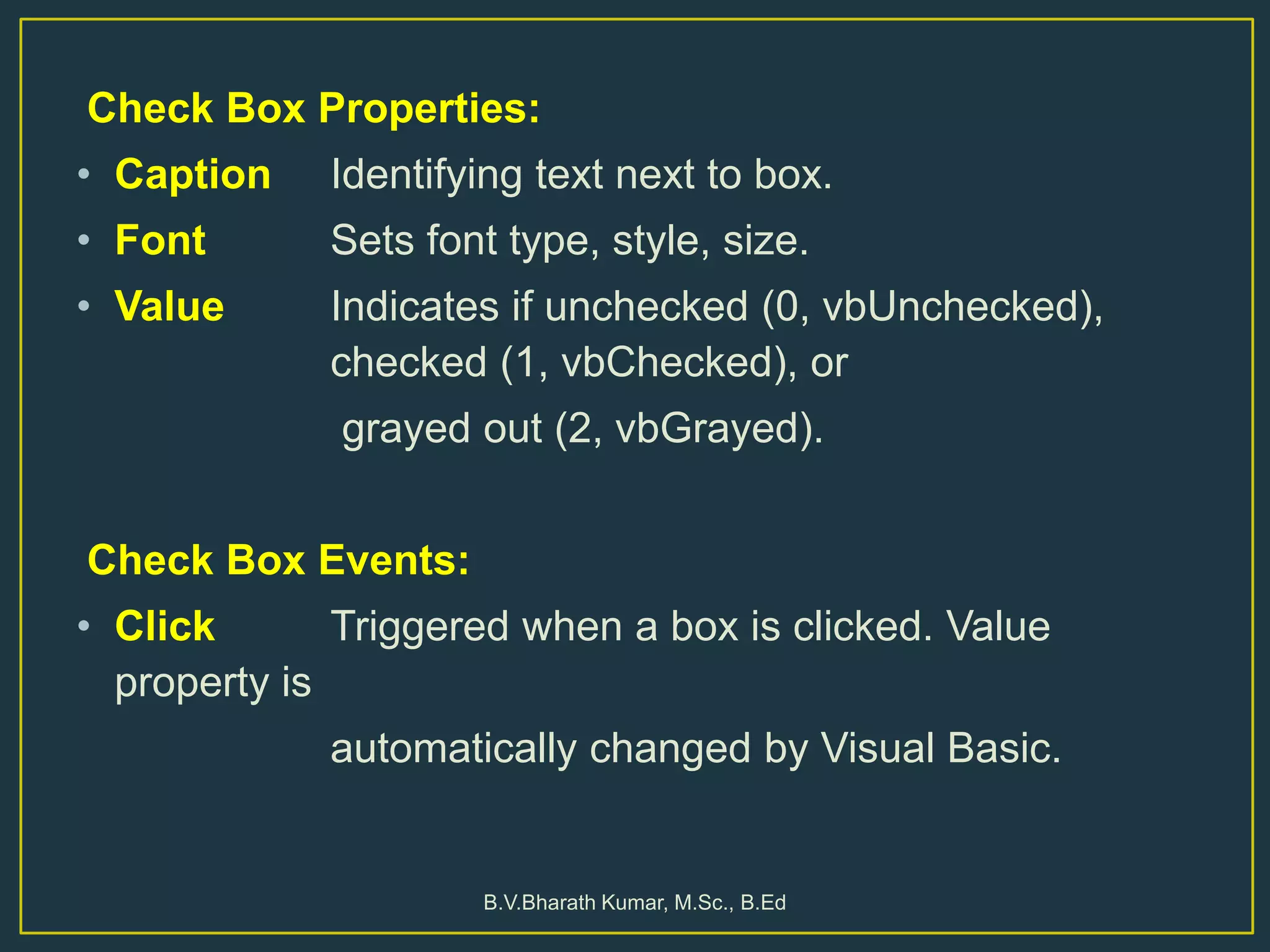 Check Box Properties:
• Caption Identifying text next to box.
• Font Sets font type, style, size.
• Value Indicates if unchecked (0, vbUnchecked),
checked (1, vbChecked), or
grayed out (2, vbGrayed).
Check Box Events:
• Click Triggered when a box is clicked. Value
property is
automatically changed by Visual Basic.
B.V.Bharath Kumar, M.Sc., B.Ed
 