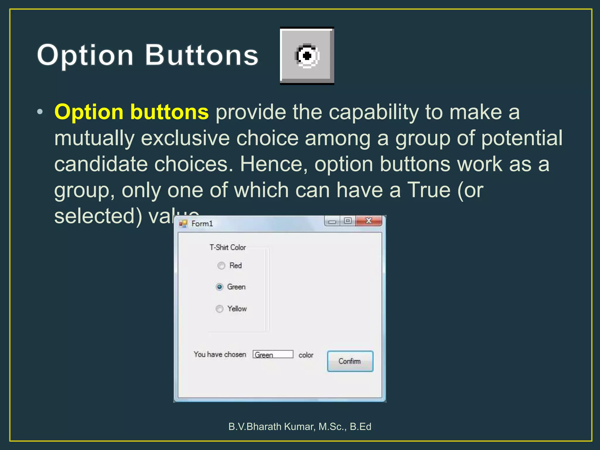 • Option buttons provide the capability to make a
mutually exclusive choice among a group of potential
candidate choices. Hence, option buttons work as a
group, only one of which can have a True (or
selected) value.
B.V.Bharath Kumar, M.Sc., B.Ed
 