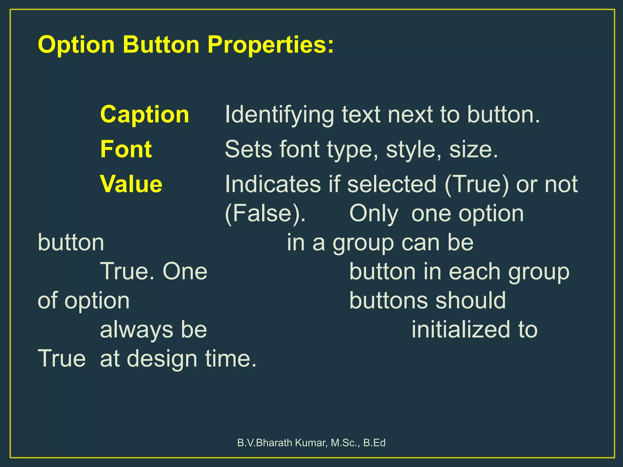 Option Button Properties:
Caption Identifying text next to button.
Font Sets font type, style, size.
Value Indicates if selected (True) or not
(False). Only one option
button in a group can be
True. One button in each group
of option buttons should
always be initialized to
True at design time.
B.V.Bharath Kumar, M.Sc., B.Ed
 