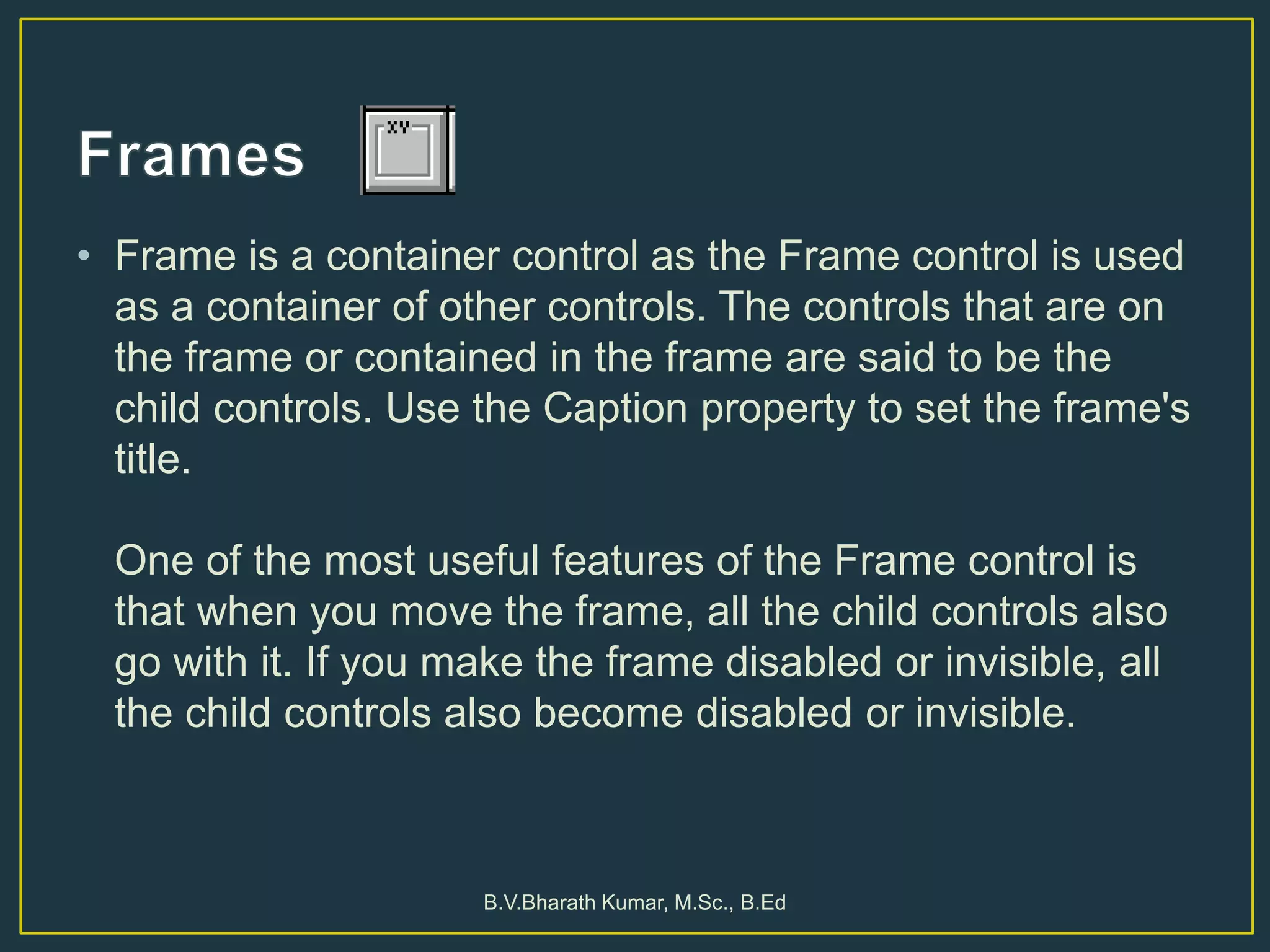 • Frame is a container control as the Frame control is used
as a container of other controls. The controls that are on
the frame or contained in the frame are said to be the
child controls. Use the Caption property to set the frame's
title.
One of the most useful features of the Frame control is
that when you move the frame, all the child controls also
go with it. If you make the frame disabled or invisible, all
the child controls also become disabled or invisible.
B.V.Bharath Kumar, M.Sc., B.Ed
 