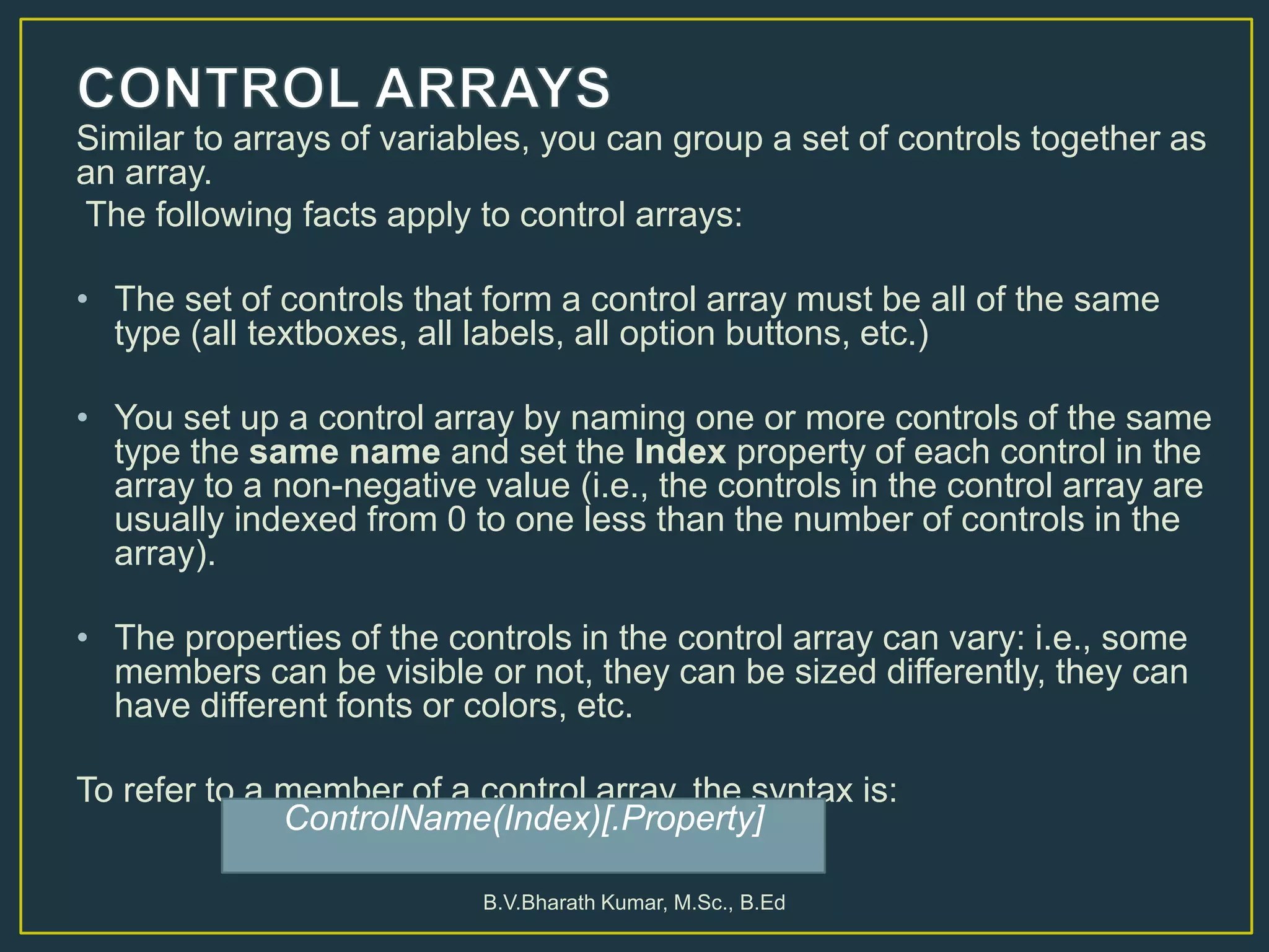 Similar to arrays of variables, you can group a set of controls together as
an array.
The following facts apply to control arrays:
• The set of controls that form a control array must be all of the same
type (all textboxes, all labels, all option buttons, etc.)
• You set up a control array by naming one or more controls of the same
type the same name and set the Index property of each control in the
array to a non-negative value (i.e., the controls in the control array are
usually indexed from 0 to one less than the number of controls in the
array).
• The properties of the controls in the control array can vary: i.e., some
members can be visible or not, they can be sized differently, they can
have different fonts or colors, etc.
To refer to a member of a control array, the syntax is:
B.V.Bharath Kumar, M.Sc., B.Ed
ControlName(Index)[.Property]
 