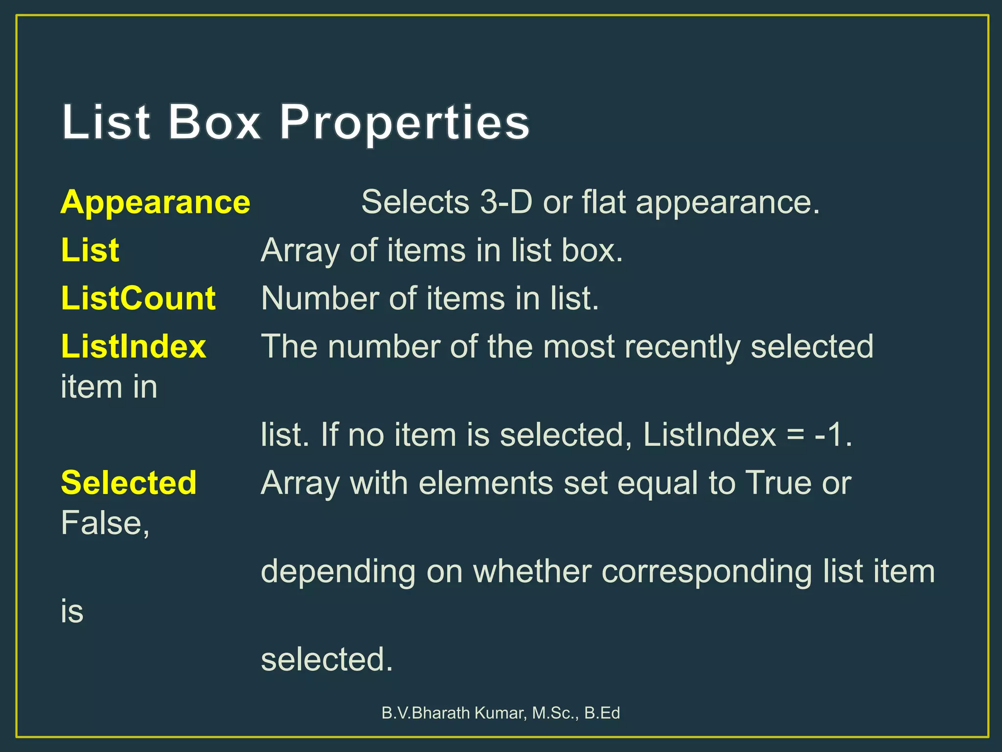Appearance Selects 3-D or flat appearance.
List Array of items in list box.
ListCount Number of items in list.
ListIndex The number of the most recently selected
item in
list. If no item is selected, ListIndex = -1.
Selected Array with elements set equal to True or
False,
depending on whether corresponding list item
is
selected.
B.V.Bharath Kumar, M.Sc., B.Ed
 