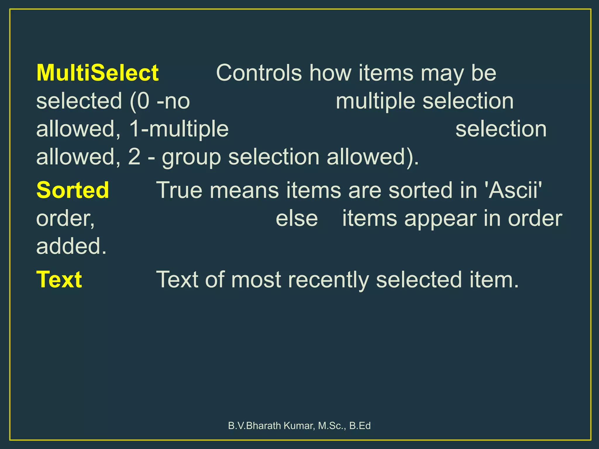 MultiSelect Controls how items may be
selected (0 -no multiple selection
allowed, 1-multiple selection
allowed, 2 - group selection allowed).
Sorted True means items are sorted in 'Ascii'
order, else items appear in order
added.
Text Text of most recently selected item.
B.V.Bharath Kumar, M.Sc., B.Ed
 