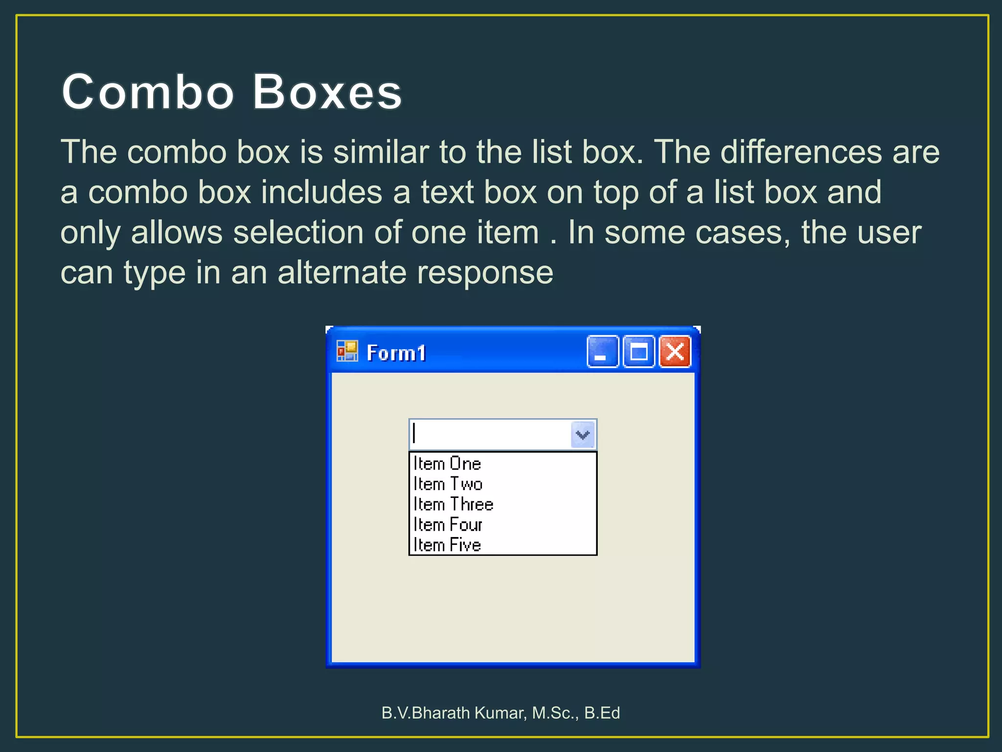 The combo box is similar to the list box. The differences are
a combo box includes a text box on top of a list box and
only allows selection of one item . In some cases, the user
can type in an alternate response
B.V.Bharath Kumar, M.Sc., B.Ed
 