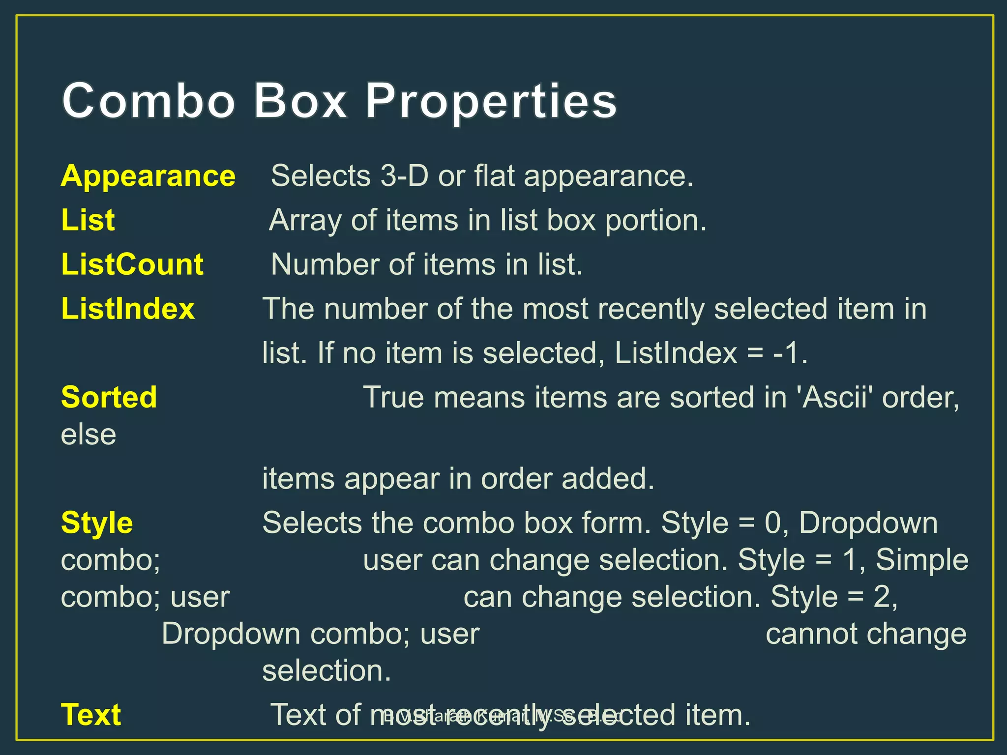 Appearance Selects 3-D or flat appearance.
List Array of items in list box portion.
ListCount Number of items in list.
ListIndex The number of the most recently selected item in
list. If no item is selected, ListIndex = -1.
Sorted True means items are sorted in 'Ascii' order,
else
items appear in order added.
Style Selects the combo box form. Style = 0, Dropdown
combo; user can change selection. Style = 1, Simple
combo; user can change selection. Style = 2,
Dropdown combo; user cannot change
selection.
Text Text of most recently selected item.B.V.Bharath Kumar, M.Sc., B.Ed
 