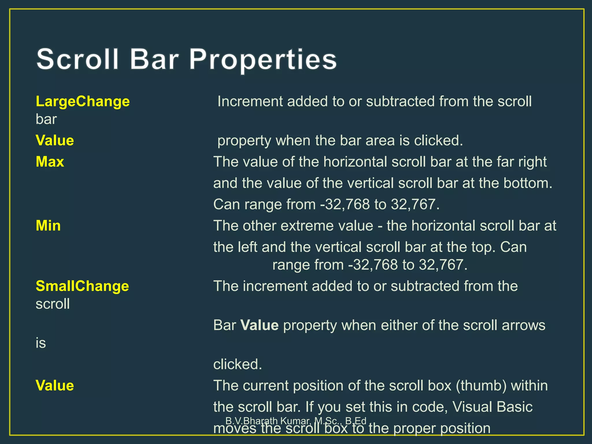 LargeChange Increment added to or subtracted from the scroll
bar
Value property when the bar area is clicked.
Max The value of the horizontal scroll bar at the far right
and the value of the vertical scroll bar at the bottom.
Can range from -32,768 to 32,767.
Min The other extreme value - the horizontal scroll bar at
the left and the vertical scroll bar at the top. Can
range from -32,768 to 32,767.
SmallChange The increment added to or subtracted from the
scroll
Bar Value property when either of the scroll arrows
is
clicked.
Value The current position of the scroll box (thumb) within
the scroll bar. If you set this in code, Visual Basic
moves the scroll box to the proper position
B.V.Bharath Kumar, M.Sc., B.Ed
 