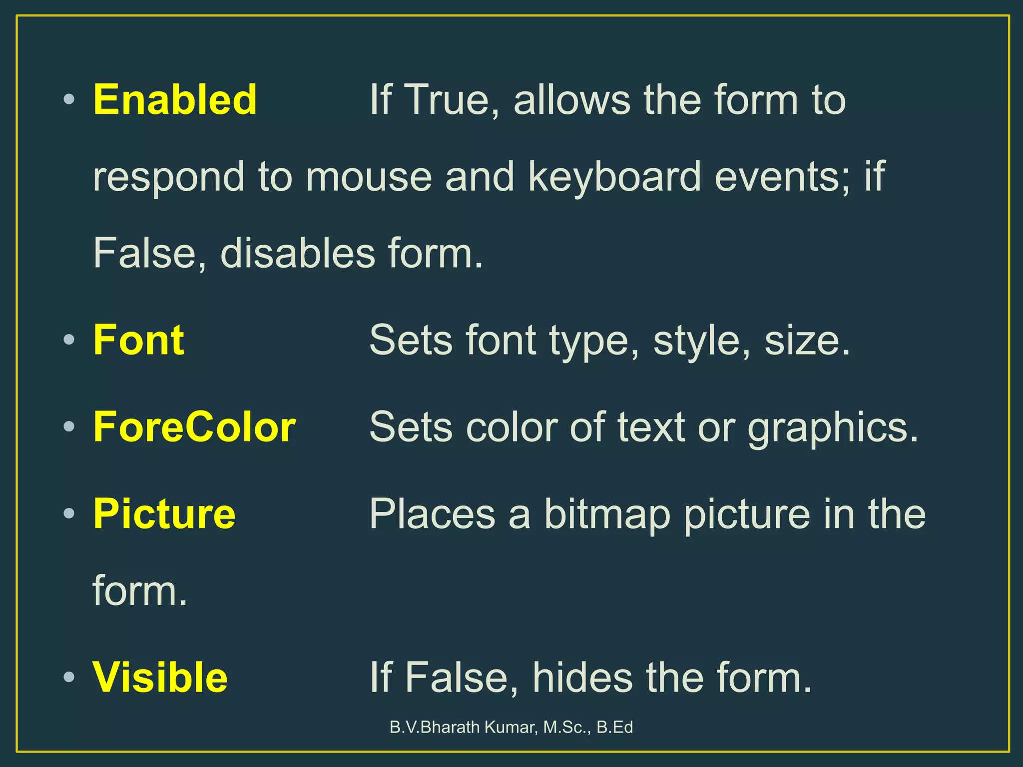• Enabled If True, allows the form to
respond to mouse and keyboard events; if
False, disables form.
• Font Sets font type, style, size.
• ForeColor Sets color of text or graphics.
• Picture Places a bitmap picture in the
form.
• Visible If False, hides the form.
B.V.Bharath Kumar, M.Sc., B.Ed
 