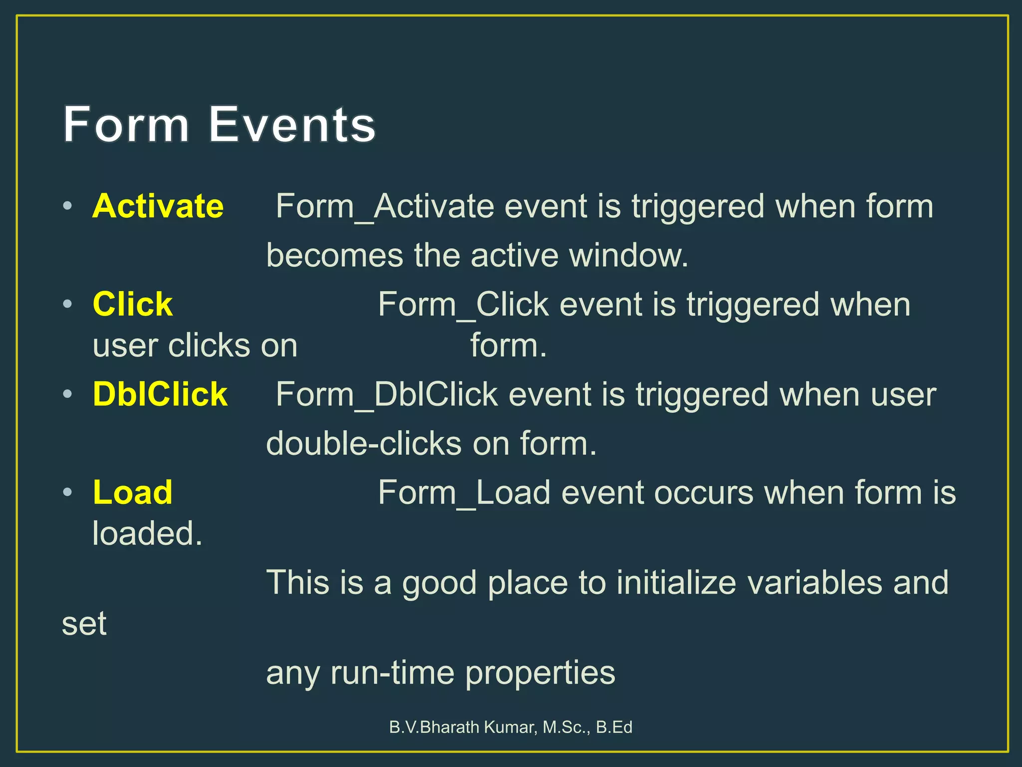 • Activate Form_Activate event is triggered when form
becomes the active window.
• Click Form_Click event is triggered when
user clicks on form.
• DblClick Form_DblClick event is triggered when user
double-clicks on form.
• Load Form_Load event occurs when form is
loaded.
This is a good place to initialize variables and
set
any run-time properties
B.V.Bharath Kumar, M.Sc., B.Ed
 