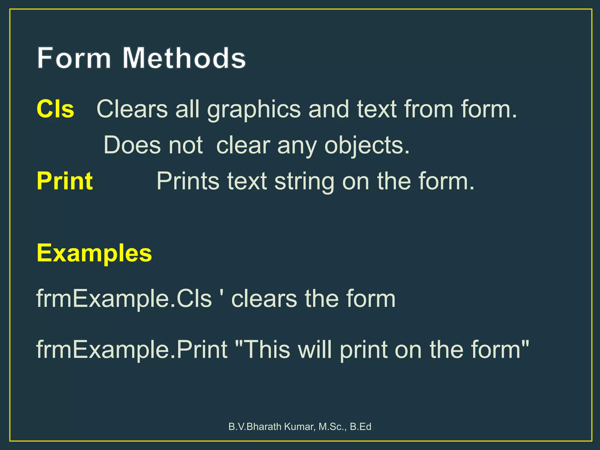 Cls Clears all graphics and text from form.
Does not clear any objects.
Print Prints text string on the form.
Examples
frmExample.Cls ' clears the form
frmExample.Print "This will print on the form"
B.V.Bharath Kumar, M.Sc., B.Ed
 