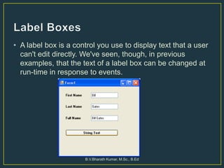 • A label box is a control you use to display text that a user
can't edit directly. We've seen, though, in previous
examples, that the text of a label box can be changed at
run-time in response to events.
B.V.Bharath Kumar, M.Sc., B.Ed
 
