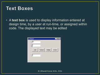 • A text box is used to display information entered at
design time, by a user at run-time, or assigned within
code. The displayed text may be edited
B.V.Bharath Kumar, M.Sc., B.Ed
 