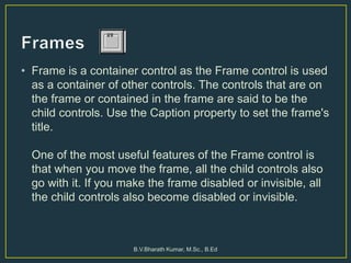 • Frame is a container control as the Frame control is used
as a container of other controls. The controls that are on
the frame or contained in the frame are said to be the
child controls. Use the Caption property to set the frame's
title.
One of the most useful features of the Frame control is
that when you move the frame, all the child controls also
go with it. If you make the frame disabled or invisible, all
the child controls also become disabled or invisible.
B.V.Bharath Kumar, M.Sc., B.Ed
 