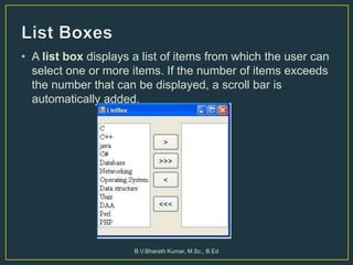 • A list box displays a list of items from which the user can
select one or more items. If the number of items exceeds
the number that can be displayed, a scroll bar is
automatically added.
B.V.Bharath Kumar, M.Sc., B.Ed
 