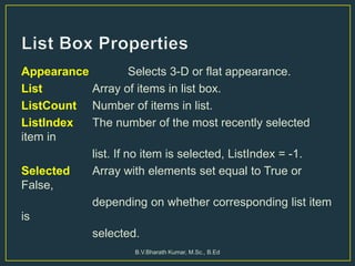 Appearance Selects 3-D or flat appearance.
List Array of items in list box.
ListCount Number of items in list.
ListIndex The number of the most recently selected
item in
list. If no item is selected, ListIndex = -1.
Selected Array with elements set equal to True or
False,
depending on whether corresponding list item
is
selected.
B.V.Bharath Kumar, M.Sc., B.Ed
 
