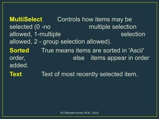 MultiSelect Controls how items may be
selected (0 -no multiple selection
allowed, 1-multiple selection
allowed, 2 - group selection allowed).
Sorted True means items are sorted in 'Ascii'
order, else items appear in order
added.
Text Text of most recently selected item.
B.V.Bharath Kumar, M.Sc., B.Ed
 