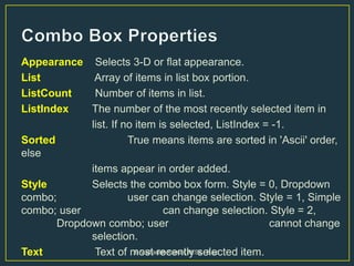Appearance Selects 3-D or flat appearance.
List Array of items in list box portion.
ListCount Number of items in list.
ListIndex The number of the most recently selected item in
list. If no item is selected, ListIndex = -1.
Sorted True means items are sorted in 'Ascii' order,
else
items appear in order added.
Style Selects the combo box form. Style = 0, Dropdown
combo; user can change selection. Style = 1, Simple
combo; user can change selection. Style = 2,
Dropdown combo; user cannot change
selection.
Text Text of most recently selected item.B.V.Bharath Kumar, M.Sc., B.Ed
 