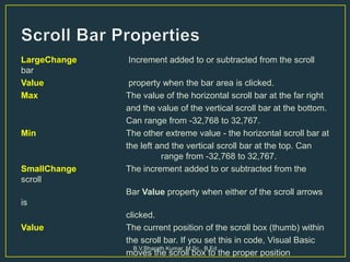 LargeChange Increment added to or subtracted from the scroll
bar
Value property when the bar area is clicked.
Max The value of the horizontal scroll bar at the far right
and the value of the vertical scroll bar at the bottom.
Can range from -32,768 to 32,767.
Min The other extreme value - the horizontal scroll bar at
the left and the vertical scroll bar at the top. Can
range from -32,768 to 32,767.
SmallChange The increment added to or subtracted from the
scroll
Bar Value property when either of the scroll arrows
is
clicked.
Value The current position of the scroll box (thumb) within
the scroll bar. If you set this in code, Visual Basic
moves the scroll box to the proper position
B.V.Bharath Kumar, M.Sc., B.Ed
 
