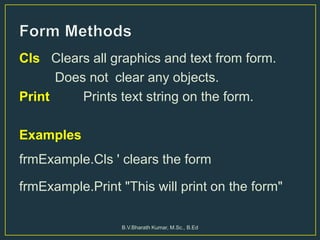 Cls Clears all graphics and text from form.
Does not clear any objects.
Print Prints text string on the form.
Examples
frmExample.Cls ' clears the form
frmExample.Print "This will print on the form"
B.V.Bharath Kumar, M.Sc., B.Ed
 