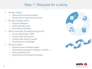 3
Step 1: Request for a study
 Timely imaging
 Appointment scheduling solution
 Shorten time to diagnosis & treatment
 Choose imaging wisely
 Educate colleagues
 Avoid duplicate exams
 Eliminate overutilization
 Order evaluation & protocol assignment
 Access patient data in EMR
 Communicate with clinician
 Change order priority if needed
 Set protocol for technologist
 Connect patient
 Upload previous radiology images
 Questionnaire (pregnancy, allergies, implants,…)
 Exam preparation info
 Appointment confirmation & reminders
 