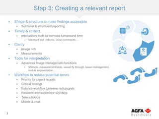 7
Step 3: Creating a relevant report
 Shape & structure to make findings accessible
 Sectional & structured reporting
 Timely & correct
 productivity tools to increase turnaround time
 Standard text, macros, voice commands,…
 Clarity
 Image rich
 Measurements
 Tools for interpretation
 Advanced Image management functions
 3D tools, measurement tools, vessel fly through, lesion management,
nodule segmentation,…
 Workflow to reduce potential errors
 Priority for urgent reports
 Critical findings
 Balance workflow between radiologists
 Resident and supervisor workflow
 Teleradiology
 Mobile & chat
 
