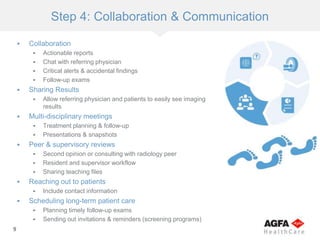 9
Step 4: Collaboration & Communication
 Collaboration
 Actionable reports
 Chat with referring physician
 Critical alerts & accidental findings
 Follow-up exams
 Sharing Results
 Allow referring physician and patients to easily see imaging
results
 Multi-disciplinary meetings
 Treatment planning & follow-up
 Presentations & snapshots
 Peer & supervisory reviews
 Second opinion or consulting with radiology peer
 Resident and supervisor workflow
 Sharing teaching files
 Reaching out to patients
 Include contact information
 Scheduling long-term patient care
 Planning timely follow-up exams
 Sending out invitations & reminders (screening programs)
 