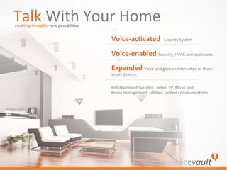©	
  VoiceVault	
  Inc.	
  
	
  
4	
  
Talk	
  With	
  Your	
  Home	
  
Voice-­‐ac(vated	
  	
  Security	
  System	
  
Voice-­‐enabled	
  Security,	
  HVAC	
  and	
  appliances	
  
Expanded	
  Voice	
  and	
  gesture	
  interac7on	
  to	
  these	
  
smart	
  devices:	
  	
  
Entertainment	
  Systems:	
  	
  video,	
  TV,	
  Music	
  and	
  
Home	
  management:	
  u7li7es,	
  uniﬁed	
  communica7ons	
  
enabling	
  incredible	
  new	
  possibili@es	
  
 