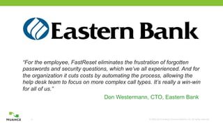 © 2002-2012 Nuance Communications, Inc. All rights reserved.13
“For the employee, FastReset eliminates the frustration of forgotten
passwords and security questions, which we’ve all experienced. And for
the organization it cuts costs by automating the process, allowing the
help desk team to focus on more complex call types. It’s really a win-win
for all of us.”
Don Westermann, CTO, Eastern Bank
 
