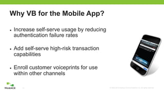 © 2002-2012 Nuance Communications, Inc. All rights reserved.14
Why VB for the Mobile App?
■  Increase self-serve usage by reducing
authentication failure rates
■  Add self-serve high-risk transaction
capabilities
■  Enroll customer voiceprints for use
within other channels
	
  
 