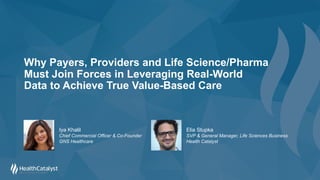 Why Payers, Providers and Life Science/Pharma
Must Join Forces in Leveraging Real-World
Data to Achieve True Value-Based Care
Elia Stupka
SVP & General Manager, Life Sciences Business
Health Catalyst
Iya Khalil
Chief Commercial Officer & Co-Founder
GNS Healthcare
 