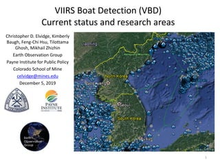 VIIRS Boat Detection (VBD)
Current status and research areas
Christopher D. Elvidge, Kimberly
Baugh, Feng-Chi Hsu, Tilottama
Ghosh, Mikhail Zhizhin
Earth Observation Group
Payne Institute for Public Policy
Colorado School of Mine
celvidge@mines.edu
December 5, 2019
1
 