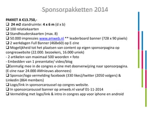 Sponsorpakketten 2014
PAKKET A €13.750, 24 m2 standruimte: 4 x 6 m (d x b)
 100 relatiekaarten
 Standhouderskaarten (max. 8)
 50.000 impressies www.amweb.nl ** leaderboard banner (728 x 90 pixels)
 2 werkdagen Full Banner (468x60) op E-zine
 Mogelijkheid tot het plaatsen van content op eigen sponsorpagina op
congreswebsite (22.000. bezoekers, 16.000 uniek)
- 2 artikelen van maximaal 500 woorden + foto
- Embedden van 1 presentatie/ video/blog
Eenmalig mee in de congres e-zine met doorverwijzing naar sponsorpagina.
(E-zine naar 24.000 AMnieuws abonnees)
 Sponsor/logo vermelding facebook (330 likes)/twitter (2050 volgers) &
Linkedin (864 members)
 Logo/link in sponsorcaroussel op congres website.
 In sponsorcaroussel banner op amweb.nl vanaf 01-11-2014
 Vermelding met logo/link & intro in congres app voor iphone en android

 