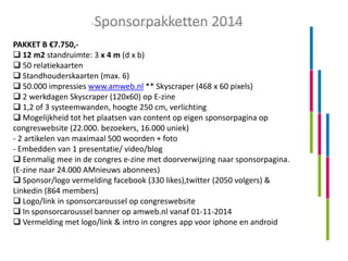Sponsorpakketten 2014
PAKKET B €7.750, 12 m2 standruimte: 3 x 4 m (d x b)
 50 relatiekaarten
 Standhouderskaarten (max. 6)
 50.000 impressies www.amweb.nl ** Skyscraper (468 x 60 pixels)
 2 werkdagen Skyscraper (120x60) op E-zine
 1,2 of 3 systeemwanden, hoogte 250 cm, verlichting
 Mogelijkheid tot het plaatsen van content op eigen sponsorpagina op
congreswebsite (22.000. bezoekers, 16.000 uniek)
- 2 artikelen van maximaal 500 woorden + foto
- Embedden van 1 presentatie/ video/blog
 Eenmalig mee in de congres e-zine met doorverwijzing naar sponsorpagina.
(E-zine naar 24.000 AMnieuws abonnees)
 Sponsor/logo vermelding facebook (330 likes),twitter (2050 volgers) &
Linkedin (864 members)
 Logo/link in sponsorcaroussel op congreswebsite
 In sponsorcaroussel banner op amweb.nl vanaf 01-11-2014
 Vermelding met logo/link & intro in congres app voor iphone en android

 