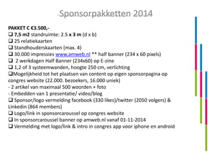 Sponsorpakketten 2014
PAKKET C €3.500, 7,5 m2 standruimte: 2.5 x 3 m (d x b)
 25 relatiekaarten
 Standhouderskaarten (max. 4)
 30.000 impressies www.amweb.nl ** half banner (234 x 60 pixels)
 2 werkdagen Half Banner (234x60) op E-zine
 1,2 of 3 systeemwanden, hoogte 250 cm, verlichting
Mogelijkheid tot het plaatsen van content op eigen sponsorpagina op
congres website (22.000. bezoekers, 16.000 uniek)
- 2 artikel van maximaal 500 woorden + foto
- Embedden van 1 presentatie/ video/blog
 Sponsor/logo vermelding facebook (330 likes)/twitter (2050 volgers) &
Linkedin (864 members)
 Logo/link in sponsorcaroussel op congres website
 In sponsorcaroussel banner op amweb.nl vanaf 01-11-2014
 Vermelding met logo/link & intro in congres app voor iphone en android

 
