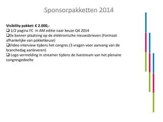 Sponsorpakketten 2014
Visibility pakket: € 2.000, 1/2 pagina FC in AM editie naar keuze Q4 2014
3x banner plaatsing op de elektronische nieuwsbrieven (Formaat
afhankelijke van pakketkeuze)
Video interview tijdens het congres (3 vragen voor aanvang van de
branchedag aanleveren)
 Logo vermelding in streamer tijdens de livestream van het plenaire
congresgedeelte

 