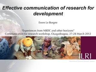 Effective communication of research for
             development
                          Ewen Le Borgne


             “Experiences from NBDC and other horizons”
 Communication for research workshop, Ouagadougou, 27-28 March 2012
 
