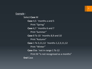 9


Example :
      Select Case M
          Case 4,5 ‘months a and 5
             Print “Spring”
          Case 6,7 ‘months 6 and 7
             Print ‘Summer”
          Case 8 To 10 ‘months 8,9 and 10
             Print “Autumn”
          Case 1 To 3,11,12 ‘months 1,2,3,11,12
             Print “Winter”
          Case Else ‘not in range 1 To 12
             Print M “is not recognised as a months”
      End Case
 