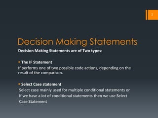 2




Decision Making Statements
Decision Making Statements are of Two types:

 The IF Statement
If performs one of two possible code actions, depending on the
result of the comparison.

 Select Case statement
Select case mainly used for multiple conditional statements or
If we have a lot of conditional statements then we use Select
Case Statement
 