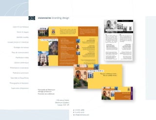 visionnaires branding design


      IDENTITÉ DE MARQUE


            Noms et slogans

            Identités visuelles

PLANIFICATION ET STRATÉGIE


        Stratégies de marque

    Plans de communication

          Planification média

        DESIGN GRAPHIQUE


  Présentations corporatives

      Publicité et promotion

   Sites Web et PowerPoints

  Photographie et illustration

    Supervision d’impression
                                  Municipalité de Westmount
                                  Héritage architectural
                                  Promotion de conférences



                                                               1106, avenue Greene
                                                              Westmount (Québec)
                                                                 Canada H3Z 1Z9


                                                                                     t 514-931-6098
                                                                                     f 514-931-6133
                                                                                     e info @ visionnaires.com
 