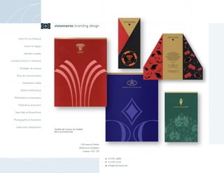 visionnaires branding design


      IDENTITÉ DE MARQUE


            Noms et slogans

            Identités visuelles

PLANIFICATION ET STRATÉGIE


        Stratégies de marque

    Plans de communication

          Planification média

        DESIGN GRAPHIQUE


  Présentations corporatives

      Publicité et promotion

   Sites Web et PowerPoints

  Photographie et illustration

    Supervision d’impression
                                  Société des Casinos du Québec
                                  Items promotionnels




                                                            1106, avenue Greene
                                                           Westmount (Québec)
                                                              Canada H3Z 1Z9


                                                                                  t 514-931-6098
                                                                                  f 514-931-6133
                                                                                  e info @ visionnaires.com
 