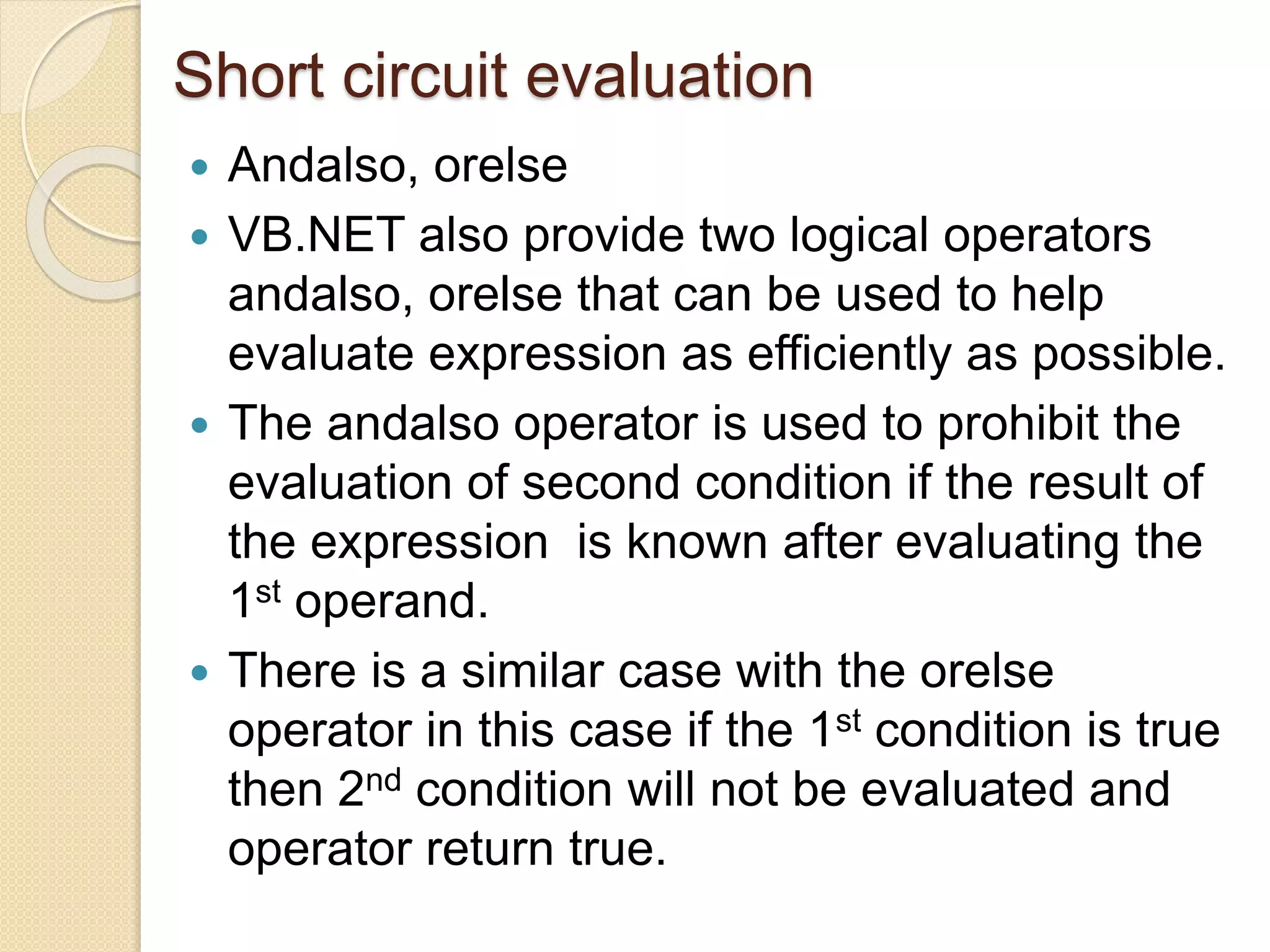 Short circuit evaluation
 Andalso, orelse
 VB.NET also provide two logical operators
andalso, orelse that can be used to help
evaluate expression as efficiently as possible.
 The andalso operator is used to prohibit the
evaluation of second condition if the result of
the expression is known after evaluating the
1st operand.
 There is a similar case with the orelse
operator in this case if the 1st condition is true
then 2nd condition will not be evaluated and
operator return true.
 