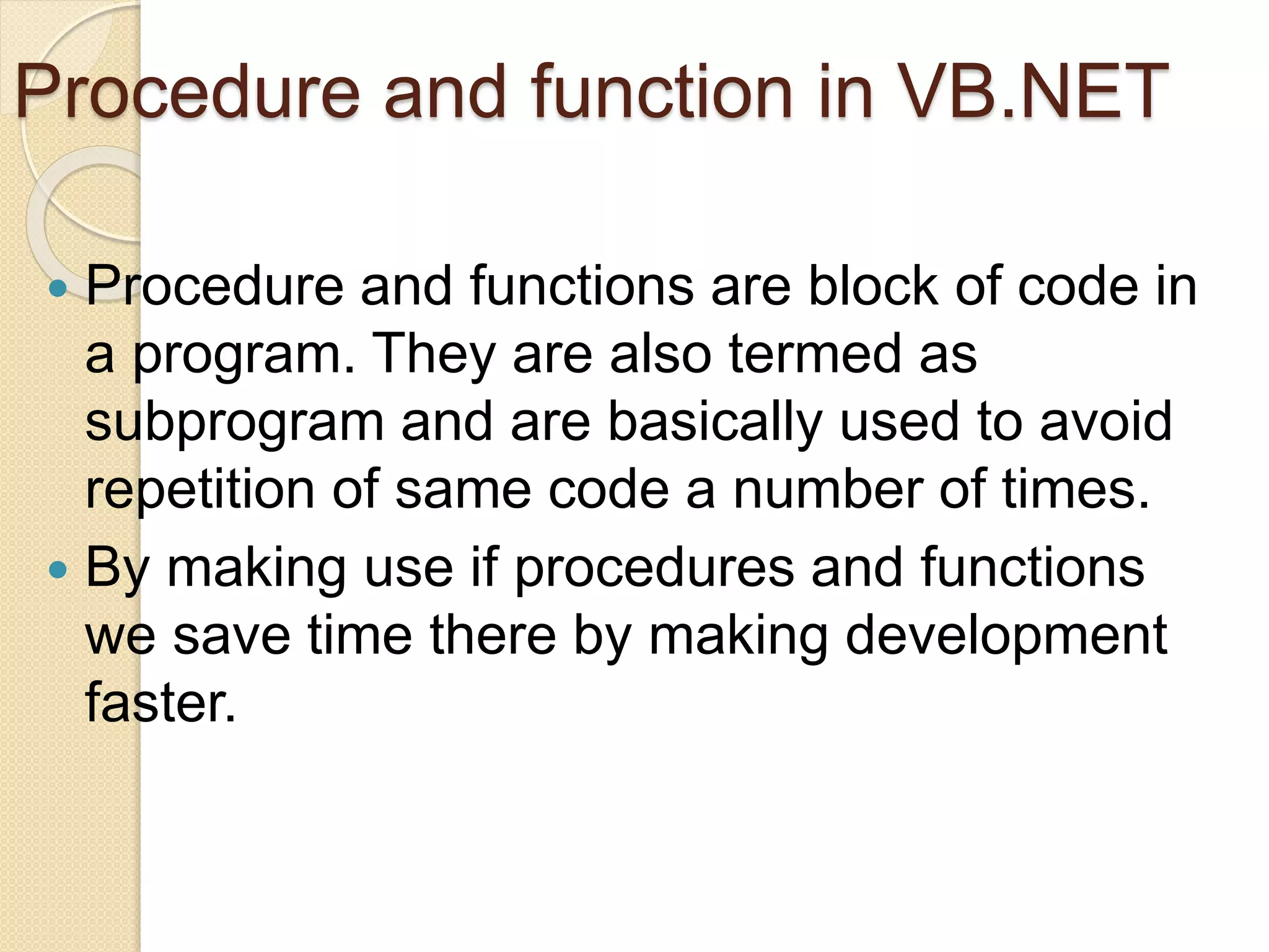 Procedure and function in VB.NET
 Procedure and functions are block of code in
a program. They are also termed as
subprogram and are basically used to avoid
repetition of same code a number of times.
 By making use if procedures and functions
we save time there by making development
faster.
 