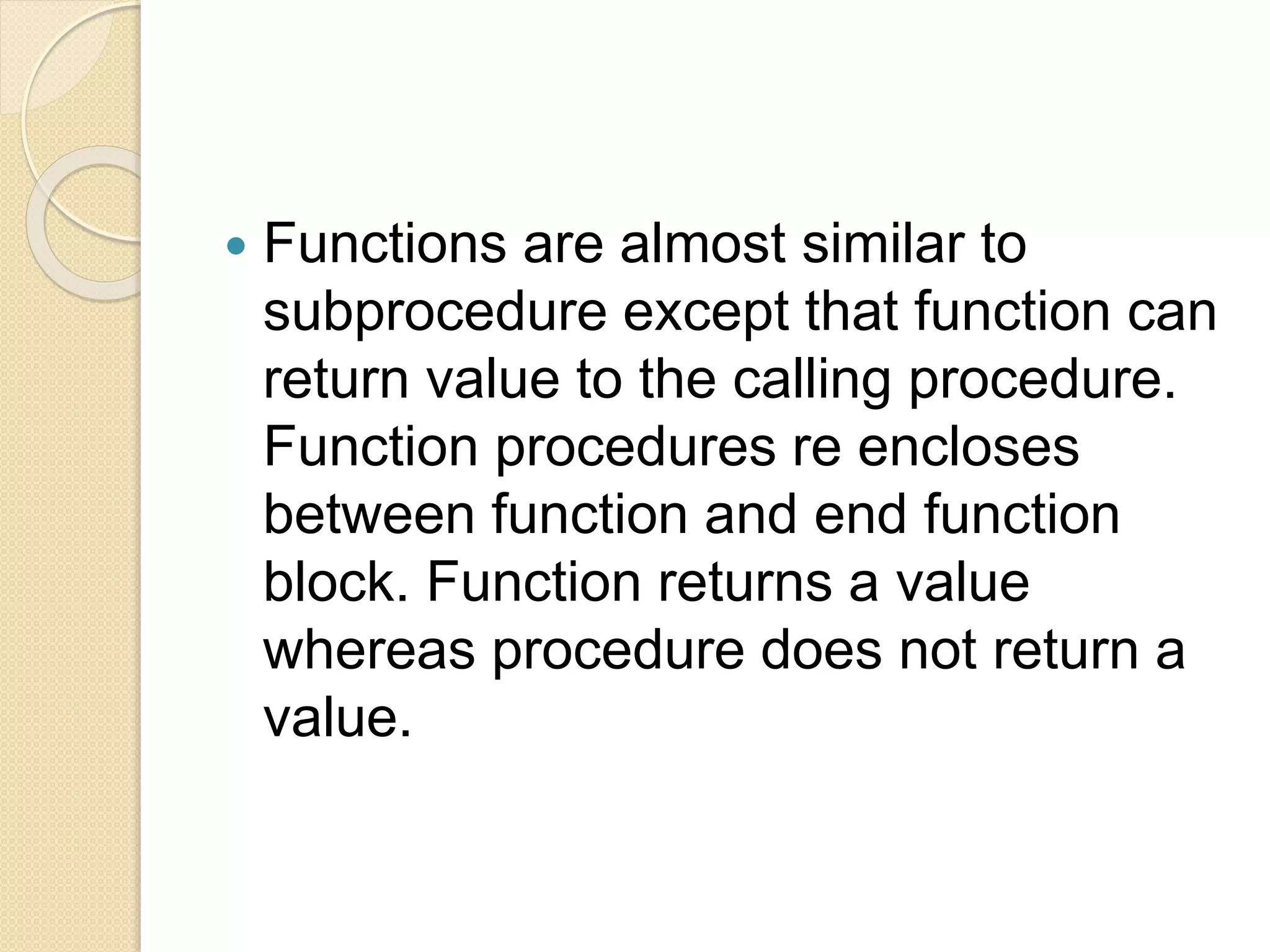  Functions are almost similar to
subprocedure except that function can
return value to the calling procedure.
Function procedures re encloses
between function and end function
block. Function returns a value
whereas procedure does not return a
value.
 