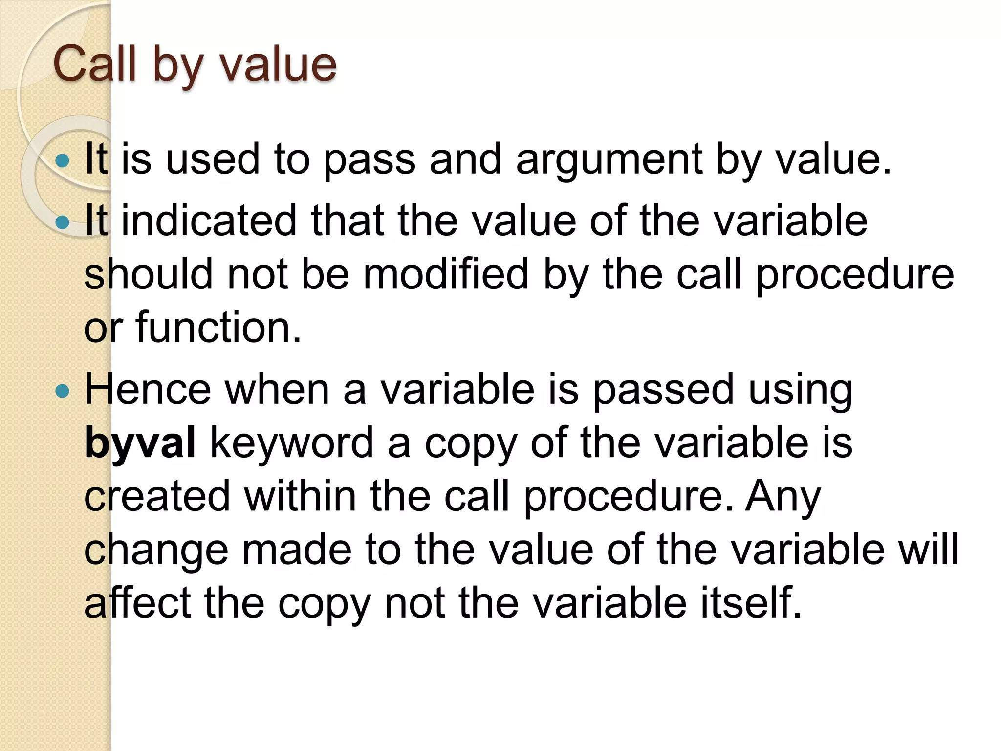 Call by value
 It is used to pass and argument by value.
 It indicated that the value of the variable
should not be modified by the call procedure
or function.
 Hence when a variable is passed using
byval keyword a copy of the variable is
created within the call procedure. Any
change made to the value of the variable will
affect the copy not the variable itself.
 