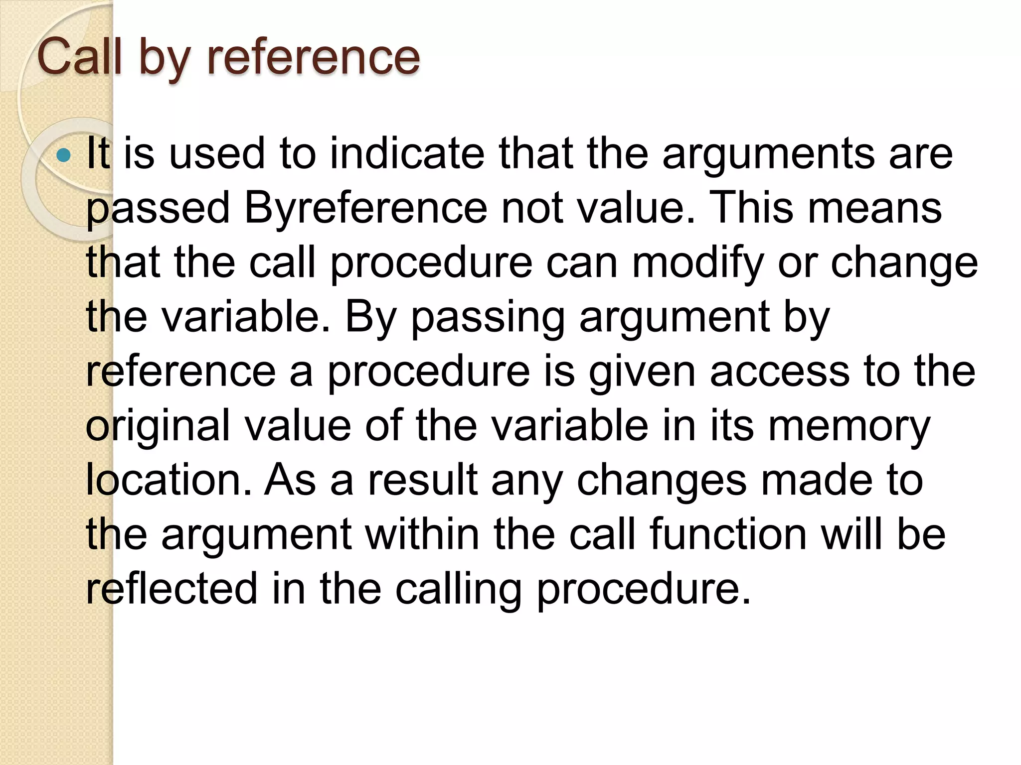 Call by reference
 It is used to indicate that the arguments are
passed Byreference not value. This means
that the call procedure can modify or change
the variable. By passing argument by
reference a procedure is given access to the
original value of the variable in its memory
location. As a result any changes made to
the argument within the call function will be
reflected in the calling procedure.
 