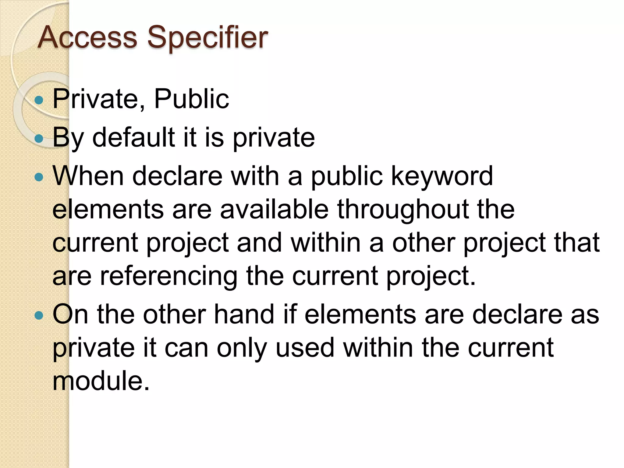 Access Specifier
 Private, Public
 By default it is private
 When declare with a public keyword
elements are available throughout the
current project and within a other project that
are referencing the current project.
 On the other hand if elements are declare as
private it can only used within the current
module.
 