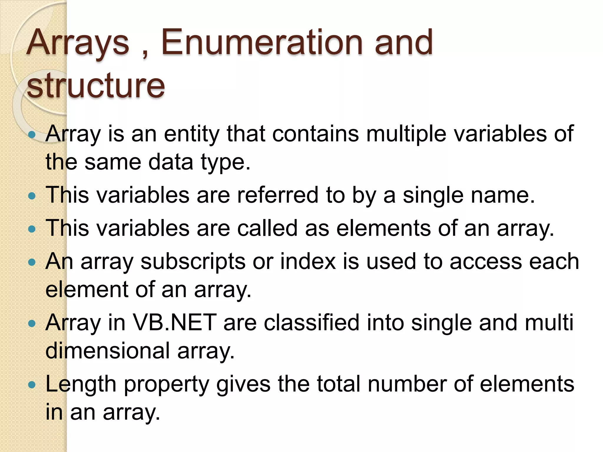 Arrays , Enumeration and
structure
 Array is an entity that contains multiple variables of
the same data type.
 This variables are referred to by a single name.
 This variables are called as elements of an array.
 An array subscripts or index is used to access each
element of an array.
 Array in VB.NET are classified into single and multi
dimensional array.
 Length property gives the total number of elements
in an array.
 